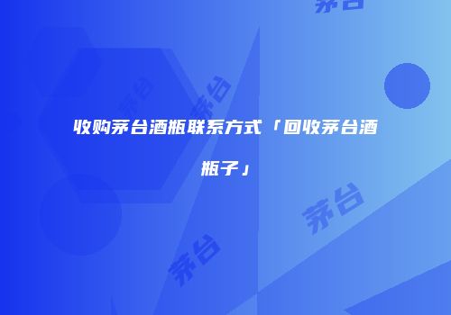收购茅台酒瓶联系方式「回收茅台酒瓶子」