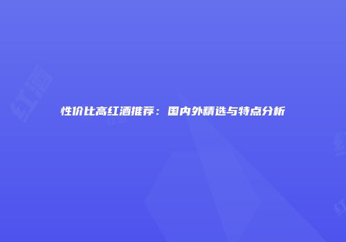 性价比高红酒推荐：国内外精选与特点分析