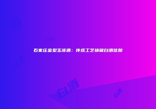 石家庄金梨玉液酒：传统工艺铸就白酒佳酿