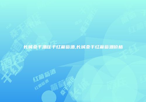 长城桑干酒庄干红葡萄酒,长城桑干红葡萄酒价格