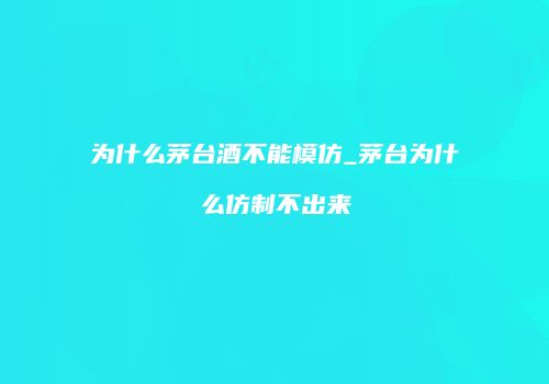 为什么茅台酒不能模仿_茅台为什么仿制不出来
