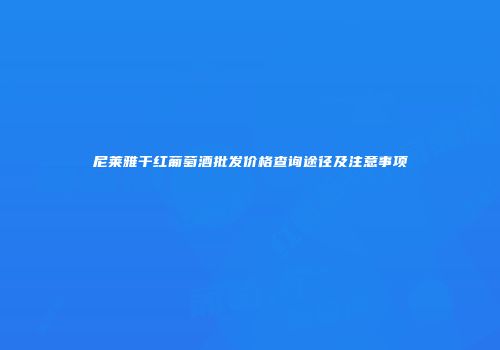 尼莱雅干红葡萄酒批发价格查询途径及注意事项