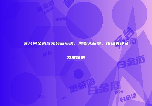 茅台白金酒与茅台葡萄酒：创始人背景、市场表现及发展探索