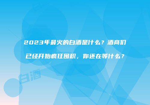 2023年最火的白酒是什么？酒商们已经开始疯狂囤积，你还在等什么？