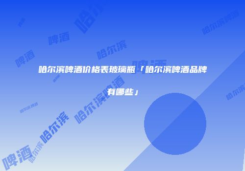 哈尔滨啤酒价格表玻璃瓶「哈尔滨啤酒品牌有哪些」