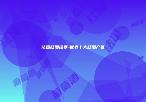 法国红酒推荐-世界十大红酒产区