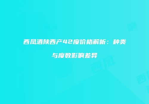 西凤酒陕西产42度价格解析：种类与度数影响差异
