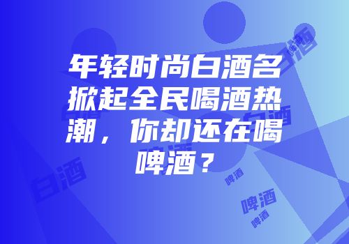 年轻时尚白酒名掀起全民喝酒热潮，你却还在喝啤酒？