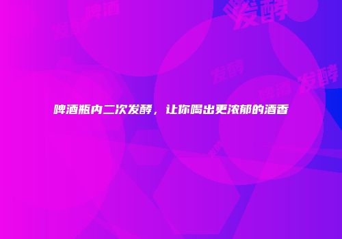 啤酒瓶内二次发酵，让你喝出更浓郁的酒香