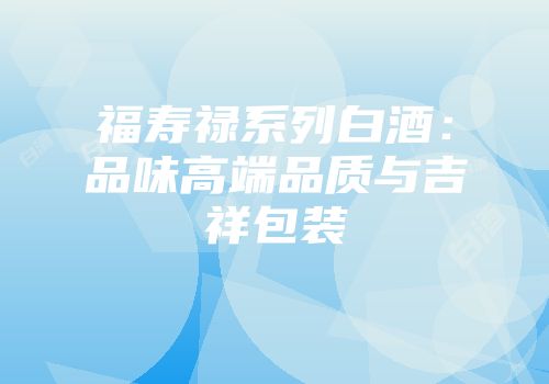 福寿禄系列白酒：品味高端品质与吉祥包装