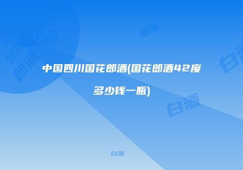 中国四川国花郎酒(国花郎酒42度多少钱一瓶)