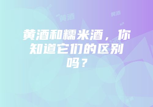 黄酒和糯米酒，你知道它们的区别吗？