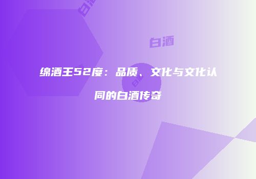 绵酒王52度：品质、文化与文化认同的白酒传奇