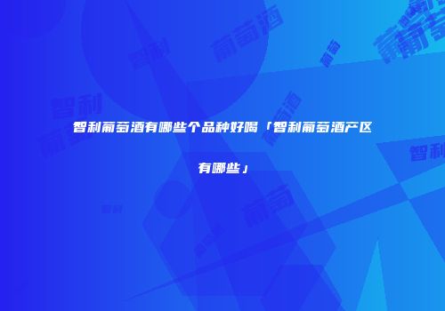 智利葡萄酒有哪些个品种好喝「智利葡萄酒产区有哪些」