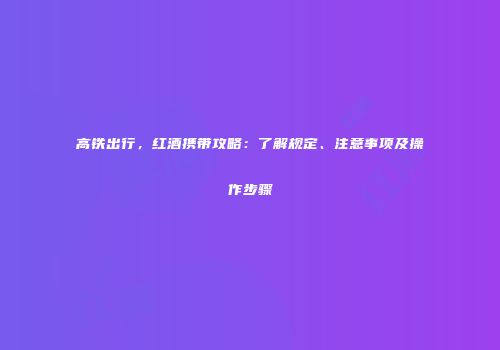 高铁出行，红酒携带攻略：了解规定、注意事项及操作步骤