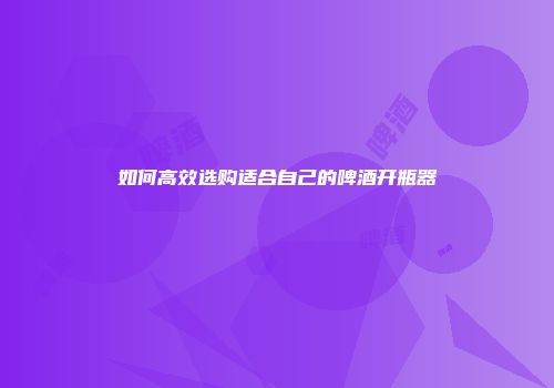如何高效选购适合自己的啤酒开瓶器