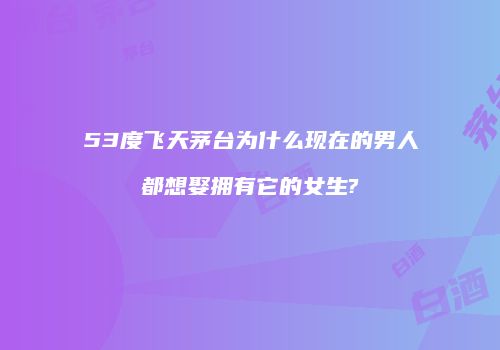 53度飞天茅台为什么现在的男人都想娶拥有它的女生?