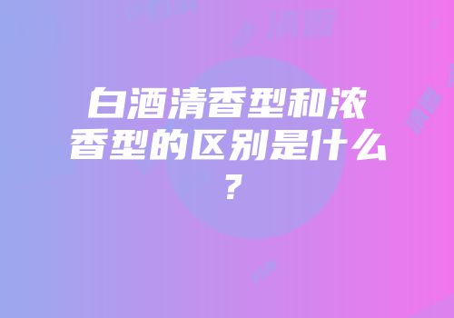 白酒清香型和浓香型的区别是什么？
