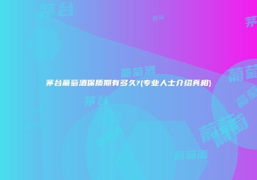 茅台葡萄酒保质期有多久?(专业人士介绍真相)