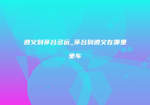 遵义到茅台多远_茅台到遵义在哪里坐车