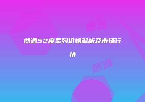 郎酒52度系列价格解析及市场行情