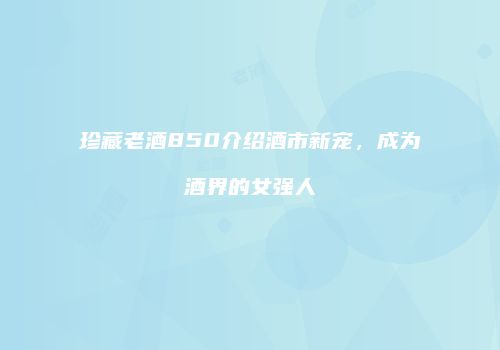 珍藏老酒850介绍酒市新宠，成为酒界的女强人