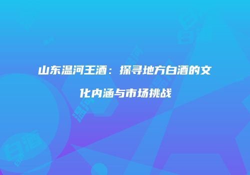 山东温河王酒：探寻地方白酒的文化内涵与市场挑战