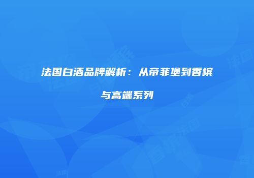 法国白酒品牌解析：从帝菲堡到香槟与高端系列