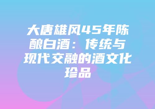大唐雄风45年陈酿白酒：传统与现代交融的酒文化珍品