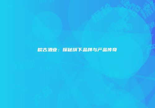 皖古酒业：探秘旗下品牌与产品传奇