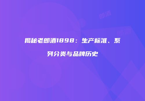 揭秘老郎酒1898：生产标准、系列分类与品牌历史