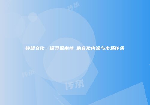 钟馗文化：探寻捉鬼神祇的文化内涵与市场传承
