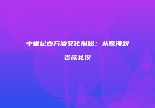 中世纪西方酒文化探秘：从航海到贵族礼仪
