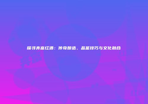 探寻奔富红酒：传奇酿造、品鉴技巧与文化融合