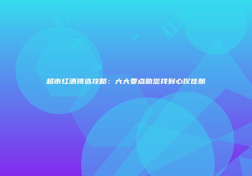 超市红酒挑选攻略：六大要点助您找到心仪佳酿