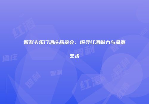 智利卡乐门酒庄品鉴会：探寻红酒魅力与品鉴艺术
