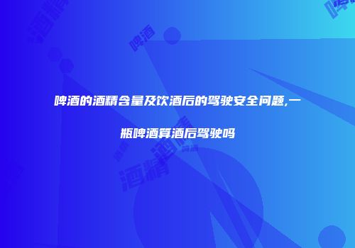 啤酒的酒精含量及饮酒后的驾驶安全问题,一瓶啤酒算酒后驾驶吗
