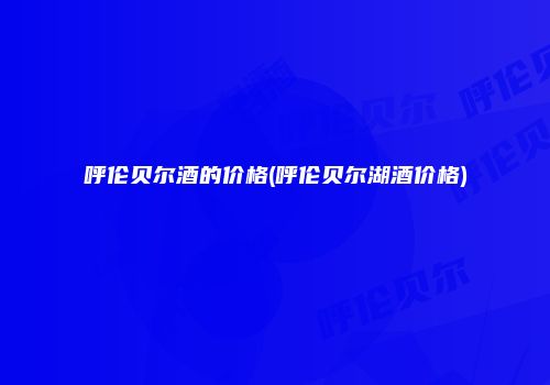 呼伦贝尔酒的价格(呼伦贝尔湖酒价格)