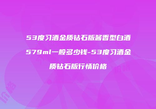 53度习酒金质钻石版酱香型白酒579ml一般多少钱-53度习酒金质钻石版行情价格