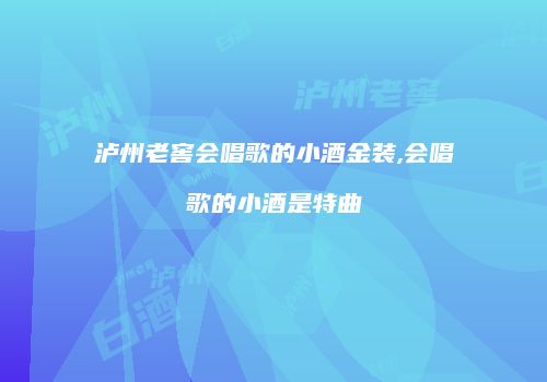 泸州老窖会唱歌的小酒金装,会唱歌的小酒是特曲