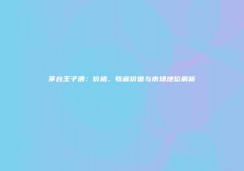 茅台王子酒：价格、收藏价值与市场地位解析