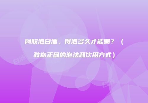 阿胶泡白酒，得泡多久才能喝？（教你正确的泡法和饮用方式）