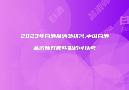 2023年白酒品酒师排名,中国白酒品酒师有哪些机构可以考