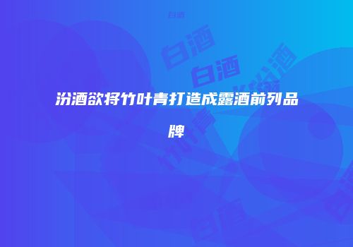 汾酒欲将竹叶青打造成露酒前列品牌