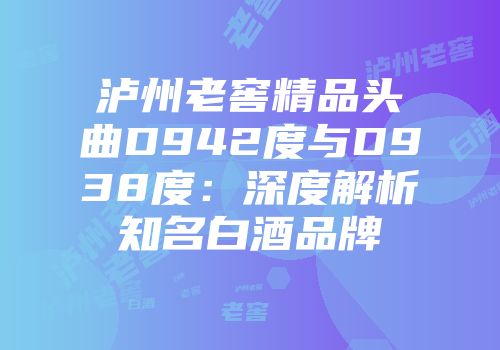 泸州老窖精品头曲D942度与D938度：深度解析知名白酒品牌