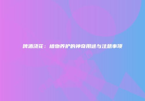 啤酒浇花：植物养护的神奇用途与注意事项