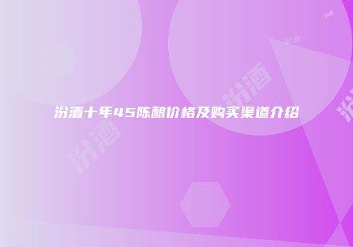 汾酒十年45陈酿价格及购买渠道介绍