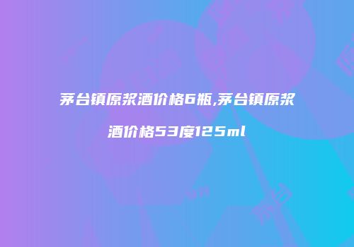 茅台镇原浆酒价格6瓶,茅台镇原浆酒价格53度125ml