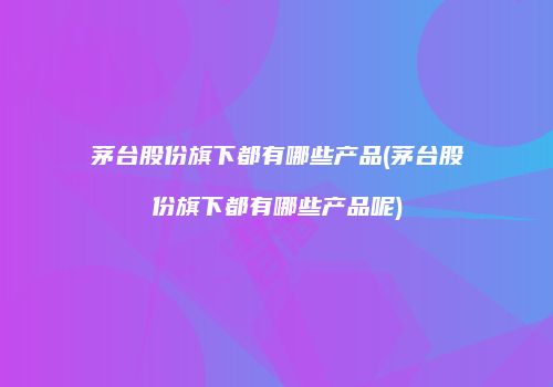 茅台股份旗下都有哪些产品(茅台股份旗下都有哪些产品呢)