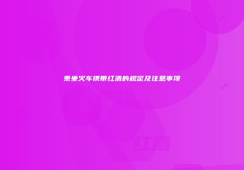 乘坐火车携带红酒的规定及注意事项
